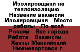 Изолировщики на теплоизоляцию › Название вакансии ­ Изолировщики › Место работы ­ По всей России - Все города Работа » Вакансии   . Ханты-Мансийский,Нижневартовск г.